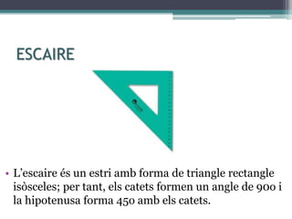 ESCAIRE
• L’escaire és un estri amb forma de triangle rectangle
isòsceles; per tant, els catets formen un angle de 90o i
la hipotenusa forma 45o amb els catets.
 