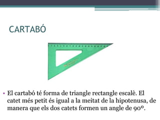 CARTABÓ
• El cartabó té forma de triangle rectangle escalè. El
catet més petit és igual a la meitat de la hipotenusa, de
manera que els dos catets formen un angle de 90º.
 