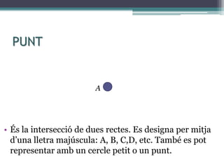 PUNT
• És la intersecció de dues rectes. Es designa per mitja
d’una lletra majúscula: A, B, C,D, etc. També es pot
representar amb un cercle petit o un punt.
A
 