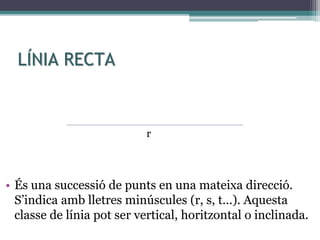 LÍNIA RECTA
• És una successió de punts en una mateixa direcció.
S’indica amb lletres minúscules (r, s, t...). Aquesta
classe de línia pot ser vertical, horitzontal o inclinada.
r
 