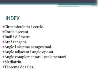 INDEX
Circumferència i cercle.
Corda i secant.
Radi i diàmetre.
Arc i tangent.
Angle i sistema sexagesimal.
Angle adjacent i angle oposat.
Angle complementari i suplementari.
Mediatriu.
Teorema de tales.
 