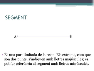 SEGMENT
• És una part limitada de la recta. Els extrems, com que
són dos punts, s’indiquen amb lletres majúscules; es
pot fer referència al segment amb lletres minúscules.
A B
 
