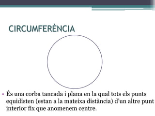 CIRCUMFERÈNCIA
• És una corba tancada i plana en la qual tots els punts
equidisten (estan a la mateixa distància) d’un altre punt
interior fix que anomenem centre.
M
 