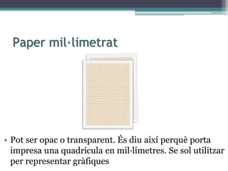 Paper mil·limetrat
• Pot ser opac o transparent. És diu així perquè porta
impresa una quadrícula en mil·límetres. Se sol utilitzar
per representar gràfiques
 