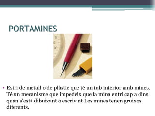 PORTAMINES
• Estri de metall o de plàstic que té un tub interior amb mines.
Té un mecanisme que impedeix que la mina entri cap a dins
quan s'està dibuixant o escrivint Les mines tenen gruixos
diferents.
 