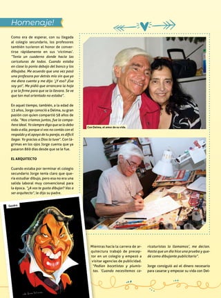 Como era de esperar, con su llegada
al colegio secundario, los profesores
también tuvieron el honor de conver-
tirse rápidamente en sus ‘víctimas’.
“Tenía un cuaderno donde hacía las
caricaturas de todos. Cuando estaba
en clase lo ponía debajo del banco y los
dibujaba. Me acuerdo que una vez pasó
una profesora por detrás mío sin que yo
me diera cuenta y me dijo: ‘¿Y eso? ¡Esa
soy yo!’. Me pidió que arrancara la hoja
y se la firme para que se la llevara. Se ve
que tan mal orientado no estaba”.
En aquel tiempo, también, a la edad de
13 años, Jorge conoció a Delma, su gran
pasión con quien compartió 58 años de
vida. “Nos criamos juntos, fue la compa-
ñera ideal. Yo siempre digo que se lo debo
todo a ella, porque si vos no contás con el
respaldo y el apoyo de tu pareja, es dificil
llegar. Yo gracias a Dios lo tuve”. Con lá-
grimas en los ojos Jorge cuenta que ya
pasaron 869 días desde que se le fue.
El arquitecto
Cuando estaba por terminar el colegio
secundario Jorge tenía claro que que-
ría estudiar dibujo, pero esa no era una
salida laboral muy convencional para
la época. “¿A vos te gusta dibujar? Vas a
ser arquitecto”, le dijo su padre.
Homenaje!
Mientras hacía la carrera de ar-
quitectura trabajó de precep-
tor en un colegio y empezó a
visitar agencias de publicidad.
“Pedían bocetistas y plumis-
tas. ‘Cuando necesitemos ca-
ricaturistas lo llamamos’, me decían.
Hasta que un día hice una prueba y que-
dé como dibujante publicitario”.
Jorge consiguió así el dinero necesario
para casarse y empezar su vida con Del-
Con Delma, el amor de su vida.
Sandro
 