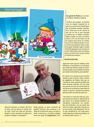 20 . Obra Social de Viajantes Vendedores de la República Argentina
bro gordo de Petete y la anima-
ción Ico el caballito valiente.
“Fuimos muy amigos. Su familia
vino de España huyendo de la
guerra y su hermano trabajó para
que él pudiera estudiar arquitec-
tura, hasta que se dio cuenta de
que eso no era lo que buscaba
y apostó por el dibujo animado.
Llegó a vender su casa, su coche y
se fue a vivir con los hijos a lo de
los suegros para hacer su revista.
Yo eso no lo hubiera hecho ni loco.
Lo tenés que aplaudir toda la vida.
Se la jugó. Anteojito llegó a vender
750.000 ejemplares por semana en
el año 1993/1994 y para esa época
tenía 4 revistas más, así que vendía
un millón por semana”.
Un estilo de vida
Jorge hizo todo tipo de trabajos como
dibujante y recomienda a sus alumnos
que traten de dominar todas las técni-
cas que puedan, pero también los alerta
que “quien mucho abarca, poco aprieta”.
En cuanto a la caricatura que tan bien
maneja y que lo llevó a hacer cientos
de jugadores de fútbol, dice que es
“mecánica”, pero sostiene también que
tiene diversos sentidos. Por eso cada
vez que da un curso, en vez de hacer la
caricatura en el pizarrón y que todos la
copien, le gusta ir asiento por asiento
para descubrir el estilo de cada uno.
“Vos tenés un estilo de vida que, aun-
que te parezca mentira, define todo lo
que hacés. En el dibujo también y se
manifiesta claramente. Los resulta-
dos son brillantes, vos ves gente que
entró sin haber agarrado un lapiz y a
los tres meses está dibujando. Eso es
lo maś satisfactorio. Les estás gene-
rando algo que estaba escondido y no
se habían dado cuenta”.
Homenaje!
ofreció enviarme un remise. Me tocó
el alma. ¡En esa época el remise era
un lujo!. Llevé una tapa de Graciela
Borges a color, tomamos un café y me
propuso trabajar en Anteojito”.
Jorge guarda un gran recuerdo de
aquella relación que mantuvo a lo
largo de muchísimos años y lo llevó a
hacer numerosos y variados trabajos
como las tapas de Larguirucho, el Li-
Ñomi, el duende del lápiz.
Anteojito
 