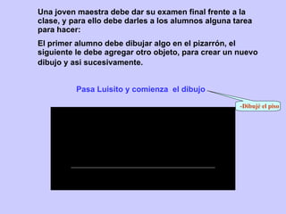 Una joven maestra debe dar su examen final frente a la clase , y para ello  debe darles a los alumnos alguna tarea para hacer: Pasa Luisito y comienza  el dibujo -Dibujé el piso El primer alumno debe dibujar algo en el pizarrón, el siguiente le debe agregar otro objeto, para crear un nuevo dibujo y asi sucesivamente.   