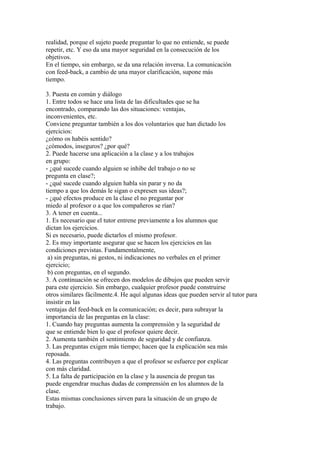 realidad, porque el sujeto puede preguntar lo que no entiende, se puede
repetir, etc. Y eso da una mayor seguridad en la consecución de los
objetivos.
En el tiempo, sin embargo, se da una relación inversa. La comunicación
con feed-back, a cambio de una mayor clarificación, supone más
tiempo.
3. Puesta en común y diálogo
1. Entre todos se hace una lista de las dificultades que se ha
encontrado, comparando las dos situaciones: ventajas,
inconvenientes, etc.
Conviene preguntar también a los dos voluntarios que han dictado los
ejercicios:
¿cómo os habéis sentido?
¿cómodos, inseguros? ¿por qué?
2. Puede hacerse una aplicación a la clase y a los trabajos
en grupo:
- ¿qué sucede cuando alguien se inhibe del trabajo o no se
pregunta en clase?;
- ¿qué sucede cuando alguien habla sin parar y no da
tiempo a que los demás le sigan o expresen sus ideas?;
- ¿qué efectos produce en la clase el no preguntar por
miedo al profesor o a que los compañeros se rían?
3. A tener en cuenta...
1. Es necesario que el tutor entrene previamente a los alumnos que
dictan los ejercicios.
Si es necesario, puede dictarlos el mismo profesor.
2. Es muy importante asegurar que se hacen los ejercicios en las
condiciones previstas. Fundamentalmente,
a) sin preguntas, ni gestos, ni indicaciones no verbales en el primer
ejercicio;
b) con preguntas, en el segundo.
3. A continuación se ofrecen dos modelos de dibujos que pueden servir
para este ejercicio. Sin embargo, cualquier profesor puede construirse
otros similares fácilmente.4. He aquí algunas ideas que pueden servir al tutor para
insistir en las
ventajas del feed-back en la comunicación; es decir, para subrayar la
importancia de las preguntas en la clase:
1. Cuando hay preguntas aumenta la comprensión y la seguridad de
que se entiende bien lo que el profesor quiere decir.
2. Aumenta también el sentimiento de seguridad y de confianza.
3. Las preguntas exigen más tiempo; hacen que la explicación sea más
reposada.
4. Las preguntas contribuyen a que el profesor se esfuerce por explicar
con más claridad.
5. La falta de participación en la clase y la ausencia de pregun tas
puede engendrar muchas dudas de comprensión en los alumnos de la
clase.
Estas mismas conclusiones sirven para la situación de un grupo de
trabajo.
 