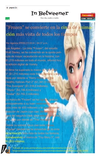12
12
"Frozen" se convierte en la cinta de anima-
ción más vista de todos los tiempos
Por Agencia EFE05/27/2014 | 04:37 p.m.
Los Ángeles - La cinta "Frozen", del estudio
Walt Disney, se ha convertido en la quinta pelí-
cula de mayor recaudación en la historia, con
$1,219 millones en todo el mundo, informó hoy
la edición digital de Variety.
El filme ha superado la marca de "Iron Man
3" ($1,215 millones) este fin de semana y solo
tiene por delante a "Harry Potter and the
Deathly Hallows Part 2" ($1,341,5 millones),
"The Avengers" ($1,518,6 millones),
"Titanic" ($2,186,8 millones) y
"Avatar" ($2,782,3 millones).
La marca de "Frozen" se ha logrado gracias
principalmente a su buen rendimiento en el
país (más de 400 millones) y la sorprendente
reacción de Japón (con casi 200 millones). Se
trata del segundo título más exitoso para Dis-
ney, solo por detrás de "The Avengers".
Desde su estreno hace casi siete meses,
"Frozen" también se ha convertido en la cinta
de animación más vista de todos los tiempos,
sobrepasando la marca de "Toy Story 3", con
$1,063 millones.
Tomado de www.primerahora.com/entretenimiento/cine/nota/
frozenseconvierteenlacintadeanimacionmasvistadetodoslostiempos-1012059/
 