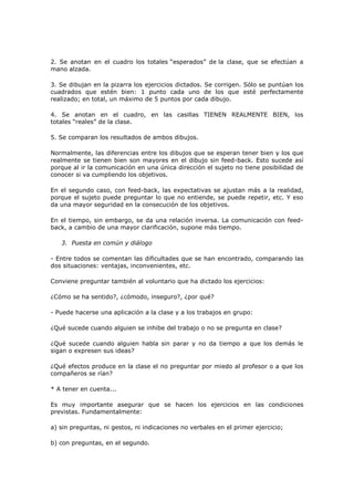 2. Se anotan en el cuadro los totales “esperados” de la clase, que se efectúan a
mano alzada.

3. Se dibujan en la pizarra los ejercicios dictados. Se corrigen. Sólo se puntúan los
cuadrados que estén bien: 1 punto cada uno de los que esté perfectamente
realizado; en total, un máximo de 5 puntos por cada dibujo.

4. Se anotan en el cuadro, en las casillas TIENEN REALMENTE BIEN, los
totales “reales” de la clase.

5. Se comparan los resultados de ambos dibujos.

Normalmente, las diferencias entre los dibujos que se esperan tener bien y los que
realmente se tienen bien son mayores en el dibujo sin feed-back. Esto sucede así
porque al ir la comunicación en una única dirección el sujeto no tiene posibilidad de
conocer si va cumpliendo los objetivos.

En el segundo caso, con feed-back, las expectativas se ajustan más a la realidad,
porque el sujeto puede preguntar lo que no entiende, se puede repetir, etc. Y eso
da una mayor seguridad en la consecución de los objetivos.

En el tiempo, sin embargo, se da una relación inversa. La comunicación con feed-
back, a cambio de una mayor clarificación, supone más tiempo.

   3. Puesta en común y diálogo

- Entre todos se comentan las dificultades que se han encontrado, comparando las
dos situaciones: ventajas, inconvenientes, etc.

Conviene preguntar también al voluntario que ha dictado los ejercicios:

¿Cómo se ha sentido?, ¿cómodo, inseguro?, ¿por qué?

- Puede hacerse una aplicación a la clase y a los trabajos en grupo:

¿Qué sucede cuando alguien se inhibe del trabajo o no se pregunta en clase?

¿Qué sucede cuando alguien habla sin parar y no da tiempo a que los demás le
sigan o expresen sus ideas?

¿Qué efectos produce en la clase el no preguntar por miedo al profesor o a que los
compañeros se rían?

* A tener en cuenta...

Es muy importante asegurar que se hacen los ejercicios en las condiciones
previstas. Fundamentalmente:

a) sin preguntas, ni gestos, ni indicaciones no verbales en el primer ejercicio;

b) con preguntas, en el segundo.
 