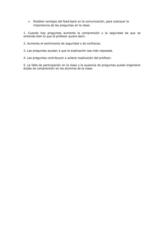    Posibles ventajas del feed-back en la comunicación, para subrayar la
       importancia de las preguntas en la clase:

1. Cuando hay preguntas aumenta la comprensión y la seguridad de que se
entiende bien lo que el profesor quiere decir.

2. Aumenta el sentimiento de seguridad y de confianza.

3. Las preguntas ayudan a que la explicación sea más reposada.

4. Las preguntas contribuyen a aclarar explicación del profesor.

5. La falta de participación en la clase y la ausencia de preguntas puede engendrar
dudas de comprensión en los alumnos de la clase.
 