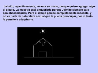 Jaimito, repentinamente, levanta su mano, porque quiere agregar algo  al dibujo. La maestra está angustiada porque Jaimito siempre sale  con obscenidades. Pero el dibujo parece completamente inocente, y  no ve nada de naturaleza sexual que la pueda preocupar, por lo tanto  le permite ir a la pizarra.  