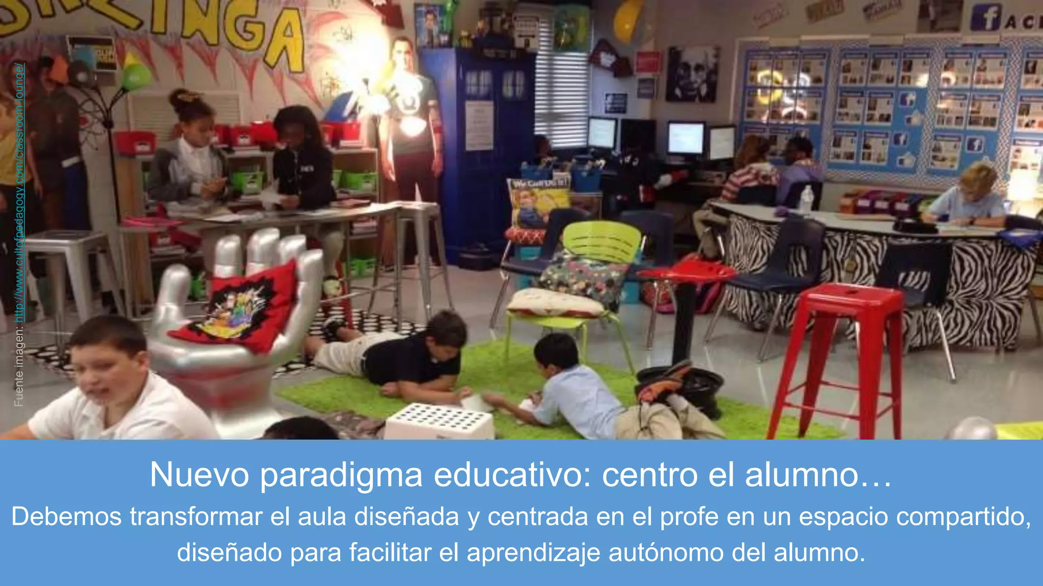 Nuevo paradigma educativo: centro el alumno…
Debemos transformar el aula diseñada y centrada en el profe en un espacio compartido,
diseñado para facilitar el aprendizaje autónomo del alumno.
Fuenteimagen:http://www.cultofpedagogy.com/classroom-lounge/
 