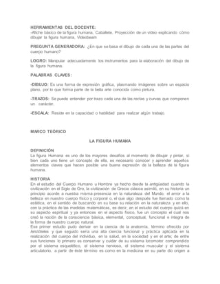HERRAMIENTAS DEL DOCENTE:
-Afiche básico de la figura humana, Caballete, Proyección de un vídeo explicando cómo
dibujar la figura humana, Videobeam
PREGUNTA GENERADORA: ¿En que se basa el dibujo de cada una de las partes del
cuerpo humano?
LOGRO: Manipular adecuadamente los instrumentos para la elaboración del dibujo de
la figura humana.
PALABRAS CLAVES:
-DIBUJO: Es una forma de expresión gráfica, plasmando imágenes sobre un espacio
plano, por lo que forma parte de la bella arte conocida como pintura.
-TRAZOS: Se puede entender por trazo cada una de las rectas y curvas que componen
un carácter.
-ESCALA: Reside en la capacidad o habilidad para realizar algún trabajo.
MARCO TEÓRICO
LA FIGURA HUMANA
DEFINICIÓN
La figura Humana es uno de los mayores desafíos al momento de dibujar y pintar, si
bien cada uno tiene un concepto de ella, es necesario conocer y aprender aquellos
elementos claves que hacen posible una buena expresión de la belleza de la figura
humana.
HISTORIA
En el estudio del Cuerpo Humano u Hombre ya hecho desde la antigüedad cuando la
civilización en el Siglo de Oro, la civilización de Grecia clásica asimiló, en su historia un
principio acorde a nuestra misma presencia en la naturaleza del Mundo, el amor a la
belleza en nuestro cuerpo físico y corporal o, el que algo después fue llamado como la
estética, en el sentido de buscando en su base su relación en la naturaleza y en ello,
con la práctica de las medidas matemáticas, es decir, en el estudio del cuerpo quizá en
su aspecto espiritual y ya entonces en el aspecto físico, fue un concepto el cual nos
creó la noción de la consciencia básica, elemental, conceptual, funcional e íntegra de
la forma de nuestro cuerpo natural.
Ese primer estudio pudo derivar en la ciencia de la anatomía, término ofrecido por
Aristóteles y que seguido sería una alta ciencia funcional y práctica aplicada en la
realización del cuerpo del individuo, en la salud, en la sociedad y en el arte; de entre
sus funciones lo primero es conservar y cuidar de su sistema locomotor comprendido
por el sistema esquelético, el sistema nervioso, el sistema muscular y el sistema
articulatorio, a partir de éste término es como en la medicina en su parte dio origen a
 