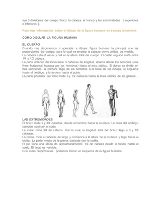 sus 3 divisiones del cuerpo físico: la cabeza, el tronco y las extremidades [ superiores
e inferiores ].
Para mas información sobre el dibujo de la figura humana en epocas anteriores
COMO DIBUJAR LA FIGURA HUMANA
EL CUERPO
Cuando nos disponemos a aprender a dibujar figura humana lo principal son las
proporciones del cuerpo, para lo cual se emplea la cabeza como unidad de medida.
La cabeza cabe 8 veces y 3/4 en la altura total del cuerpo. El cuello erguido mide entre
1/4 y 1/2 cabeza.
La parte anterior del torso tiene 3 cabezas de longitud, abarca desde los hombros (una
línea horizontal trazada por los hombros) hasta el arco púbico. El dorso se divide en
tres secciones, la primera llega de los hombros a la base de los bíceps, la segunda
hasta el ombligo, y la tercera hasta el pubis.
La parte posterior del torso mide 3 y 1/2 cabezas hasta la línea inferior de los glúteos. .
LAS EXTREMIDADES
El brazo mide 2 y 3/4 cabezas, desde el hombro hasta la muñeca. La línea del ombligo
coincide casi con el codo.
La mano mide 3/4 de cabeza. Con lo cual, la longitud total del brazo llega a 3 y 1/2
cabezas. .
La pierna mide 4 cabezas de largo y comienza a la altura de la muñeca y llega hasta el
tobillo. La parte media de la pierna coincide con la rodilla.
El pie tiene una altura de aproximadamente 1/4 de cabeza desde el tobillo hasta el
suelo. El largo es variable. .
Con estas proporciones, podemos trazar un esquema de la figura humana.
 