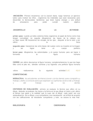 -INICIACIÓN: Primero iniciaremos con la oracion diaria, luego haremos un ejercicio
ludico para motivar los niños , cogeremos los materiales que sean necesarios para
desarrollar la técnica,todos tendremos que tener buena energía y una actitud
de entusiasmo para poder cumplir nuestro objetivo
-DESARROLLO DE LA ACTIVIDAD:
primer paso: cuando ya todos estemos listos cogeremos el papel de forma como mas
tengan comodidad, en seguida dibujaremos las bases de la cabeza con
un lápiz suave HB trazaremos los encajes de los ojos , después el de la nariz y por
ultimo la boca
segundo paso: trazaremos las ocho bases del cuerpo como se muestra en la imagen
y asi lograr tener un cuerpo perfecto
tercer paso: dibujaremos las extremidades y el cuerpo humano para así lograr ir
formando la figura humana
CIERRE: por ultimo decoramos la figura humana, complementaremos lo que nos haga
falta como el pelo etc.. dándole sombras y luz logrando una perfecta figura humana
-ahora realizaremos la siguiente actividad.CLIC AQUI
COMPETENCIAS:
INTERACTIVA: los estudiantes se interaccionan con los demas para compartir su
trabajo y darlo a conocer para que expresen sus opiniones acerca de su trabajo
y del trabajo de los demás
CRITERIOS DE EVALUACIÓN: primero se evaluara la técnica que utilizo en su
dibujo, después se evaluara los trazos y la forma en la que dibujo el rostro y por ultimo
el tiempo que gasto y la realidad que le supo dar al dibujo. cada quien ara una
autoevaluacion de su dibujo y sus compañeros una coevaluacion así al final de acuerdo
con las calificaciones de estudiante compañeros y tutor, se sacara la nota final
BIBLIOGRAFIA Y CIBERGRAFIA :
 