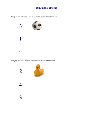Dibujando objetos



Dibuja la cantidad de pelotas de fútbol que indica el número.




           3

           1

           4
Dibuja y pinta la cantidad de patitos que indica el número.




           2

           4

           3
 