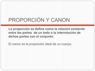 PROPORCIÓN Y CANON 
La proporción se define como la relación existente 
entre las partes de un todo o la interrelación de 
dichas partes con el conjunto. 
El canon es la proporción ideal de un cuerpo. 
 