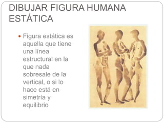 DIBUJAR FIGURA HUMANA 
ESTÁTICA 
 Figura estática es 
aquella que tiene 
una línea 
estructural en la 
que nada 
sobresale de la 
vertical, o si lo 
hace está en 
simetría y 
equilibrio 
 