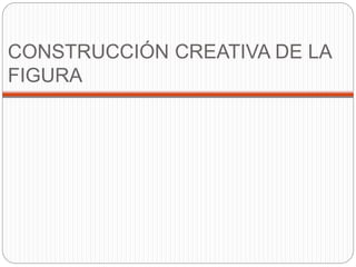 CONSTRUCCIÓN CREATIVA DE LA 
FIGURA 
 