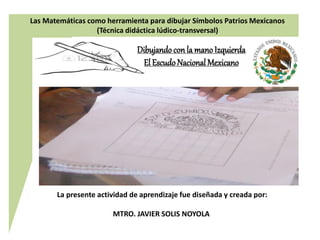 La presente actividad de aprendizaje fue diseñada y creada por:
MTRO. JAVIER SOLIS NOYOLA
Dibujandocon la mano Izquierda
El EscudoNacional Mexicano
Las Matemáticas como herramienta para dibujar Símbolos Patrios Mexicanos
(Técnica didáctica lúdico-transversal)
 