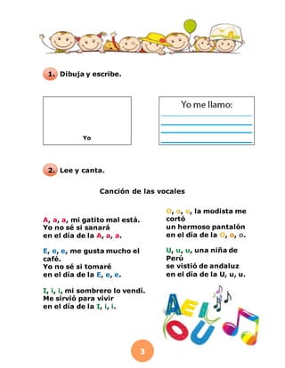 3
1. Dibuja y escribe.
2. Lee y canta.
Canción de las vocales
Yo
A, a, a, mi gatito mal está.
Yo no sé si sanará
en el día de la A, a, a.
E, e, e, me gusta mucho el
café.
Yo no sé si tomaré
en el día de la E, e, e.
I, i, i, mi sombrero lo vendí.
Me sirvió para vivir
en el día de la I, i, i.
O, o, o, la modista me
cortó
un hermoso pantalón
en el día de la O, o, o.
U, u, u, una niña de
Perú
se vistió de andaluz
en el día de la U, u, u.
 