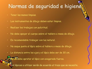 Normas de seguridad e higiene Tener las manos limpias. Los instrumentos de dibujo deben estar limpios. Realizar los trabajos con pulcritud. No debe apoyar el cuerpo sobre el tablero o mesa de dibujo. Es recomendable trabajar con luz natural. No saque punta al lápiz sobre el tablero o mesa de dibujo. La distancia entre los ojos y el lápiz debe ser de 30 cm. No se debe apretar el lápiz con exagerada fuerza. Los lápices a utilizar serán de acuerdo al trazo que se necesite. 