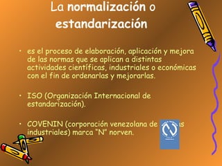 La  normalización  o  estandarización   es el proceso de elaboración, aplicación y mejora de las normas que se aplican a distintas actividades científicas, industriales o económicas con el fin de ordenarlas y mejorarlas. ISO (Organización Internacional de estandarización). COVENIN (corporación venezolana de normas industriales) marca “N” norven.  