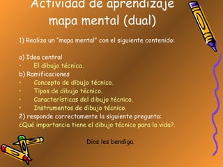 Actividad de aprendizaje mapa mental (dual) 1) Realiza un “mapa mental” con el siguiente contenido: a) Idea central El dibujo técnico. b) Ramificaciones Concepto de dibujo técnico. Tipos de dibujo técnico. Características del dibujo técnico. Instrumentos de dibujo técnico. 2) responde correctamente la siguiente pregunta: ¿Qué importancia tiene el dibujo técnico para la vida?. Dios les bendiga. 
