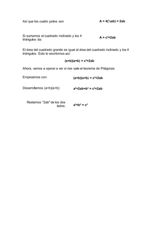 Así que los cuatro juntos son A = 4(½ab) = 2ab
Si sumamos el cuadrado inclinado y los 4
triángulos da:
A = c²+2ab
El área del cuadrado grande es igual al área del cuadrado inclinado y los 4
triángulos. Esto lo escribimos así:
(a+b)(a+b) = c²+2ab
Ahora, vamos a operar a ver si nos sale el teorema de Pitágoras:
Empezamos con: (a+b)(a+b) = c²+2ab
Desarrollamos (a+b)(a+b): a²+2ab+b² = c²+2ab
Restamos "2ab" de los dos
lados: a²+b² = c²
 