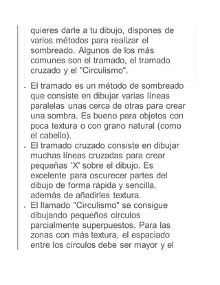 quieres darle a tu dibujo, dispones de 
varios métodos para realizar el 
sombreado. Algunos de los más 
comunes son el tramado, el tramado 
cruzado y el "Circulismo". 
 El tramado es un método de sombreado 
que consiste en dibujar varias líneas 
paralelas unas cerca de otras para crear 
una sombra. Es bueno para objetos con 
poca textura o con grano natural (como 
el cabello). 
 El tramado cruzado consiste en dibujar 
muchas líneas cruzadas para crear 
pequeñas 'X' sobre el dibujo. Es 
excelente para oscurecer partes del 
dibujo de forma rápida y sencilla, 
además de añadirles textura. 
 El llamado "Circulismo" se consigue 
dibujando pequeños círculos 
parcialmente superpuestos. Para las 
zonas con más textura, el espaciado 
entre los círculos debe ser mayor y el 
 