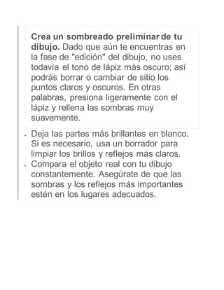 Crea un sombreado preliminar de tu 
dibujo. Dado que aún te encuentras en 
la fase de "edición" del dibujo, no uses 
todavía el tono de lápiz más oscuro; así 
podrás borrar o cambiar de sitio los 
puntos claros y oscuros. En otras 
palabras, presiona ligeramente con el 
lápiz y rellena las sombras muy 
suavemente. 
 Deja las partes más brillantes en blanco. 
Si es necesario, usa un borrador para 
limpiar los brillos y reflejos más claros. 
 Compara el objeto real con tu dibujo 
constantemente. Asegúrate de que las 
sombras y los reflejos más importantes 
estén en los lugares adecuados. 
 
