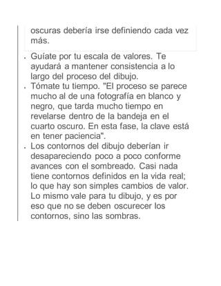 oscuras debería irse definiendo cada vez 
más. 
 Guíate por tu escala de valores. Te 
ayudará a mantener consistencia a lo 
largo del proceso del dibujo. 
 Tómate tu tiempo. "El proceso se parece 
mucho al de una fotografía en blanco y 
negro, que tarda mucho tiempo en 
revelarse dentro de la bandeja en el 
cuarto oscuro. En esta fase, la clave está 
en tener paciencia". 
 Los contornos del dibujo deberían ir 
desapareciendo poco a poco conforme 
avances con el sombreado. Casi nada 
tiene contornos definidos en la vida real; 
lo que hay son simples cambios de valor. 
Lo mismo vale para tu dibujo, y es por 
eso que no se deben oscurecer los 
contornos, sino las sombras. 
 