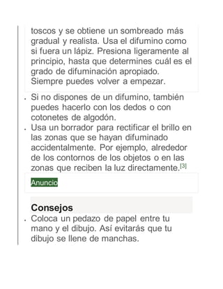 toscos y se obtiene un sombreado más 
gradual y realista. Usa el difumino como 
si fuera un lápiz. Presiona ligeramente al 
principio, hasta que determines cuál es el 
grado de difuminación apropiado. 
Siempre puedes volver a empezar. 
 Si no dispones de un difumino, también 
puedes hacerlo con los dedos o con 
cotonetes de algodón. 
 Usa un borrador para rectificar el brillo en 
las zonas que se hayan difuminado 
accidentalmente. Por ejemplo, alrededor 
de los contornos de los objetos o en las 
zonas que reciben la luz directamente.[3] 
Anuncio 
Consejos 
 Coloca un pedazo de papel entre tu 
mano y el dibujo. Así evitarás que tu 
dibujo se llene de manchas. 
 