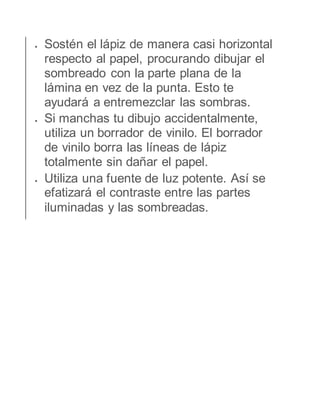  Sostén el lápiz de manera casi horizontal 
respecto al papel, procurando dibujar el 
sombreado con la parte plana de la 
lámina en vez de la punta. Esto te 
ayudará a entremezclar las sombras. 
 Si manchas tu dibujo accidentalmente, 
utiliza un borrador de vinilo. El borrador 
de vinilo borra las líneas de lápiz 
totalmente sin dañar el papel. 
 Utiliza una fuente de luz potente. Así se 
efatizará el contraste entre las partes 
iluminadas y las sombreadas. 

