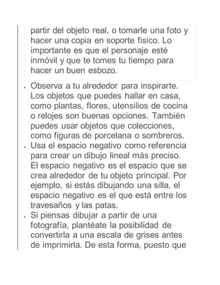 partir del objeto real, o tomarle una foto y 
hacer una copia en soporte fisico. Lo 
importante es que el personaje esté 
inmóvil y que te tomes tu tiempo para 
hacer un buen esbozo. 
 Observa a tu alrededor para inspirarte. 
Los objetos que puedes hallar en casa, 
como plantas, flores, utensilios de cocina 
o relojes son buenas opciones. También 
puedes usar objetos que colecciones, 
como figuras de porcelana o sombreros. 
 Usa el espacio negativo como referencia 
para crear un dibujo lineal más preciso. 
El espacio negativo es el espacio que se 
crea alrededor de tu objeto principal. Por 
ejemplo, si estás dibujando una silla, el 
espacio negativo es el que está entre los 
travesaños y las patas. 
 Si piensas dibujar a partir de una 
fotografía, plantéate la posibilidad de 
convertirla a una escala de grises antes 
de imprimirla. De esta forma, puesto que 
 