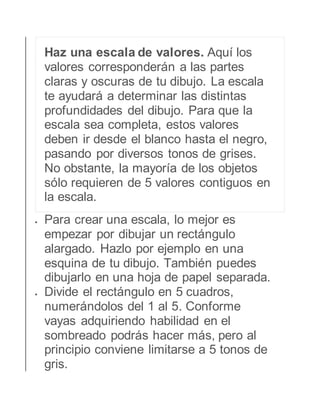 Haz una escala de valores. Aquí los 
valores corresponderán a las partes 
claras y oscuras de tu dibujo. La escala 
te ayudará a determinar las distintas 
profundidades del dibujo. Para que la 
escala sea completa, estos valores 
deben ir desde el blanco hasta el negro, 
pasando por diversos tonos de grises. 
No obstante, la mayoría de los objetos 
sólo requieren de 5 valores contiguos en 
la escala. 
 Para crear una escala, lo mejor es 
empezar por dibujar un rectángulo 
alargado. Hazlo por ejemplo en una 
esquina de tu dibujo. También puedes 
dibujarlo en una hoja de papel separada. 
 Divide el rectángulo en 5 cuadros, 
numerándolos del 1 al 5. Conforme 
vayas adquiriendo habilidad en el 
sombreado podrás hacer más, pero al 
principio conviene limitarse a 5 tonos de 
gris. 
 