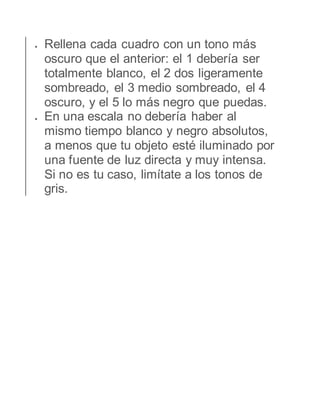  Rellena cada cuadro con un tono más 
oscuro que el anterior: el 1 debería ser 
totalmente blanco, el 2 dos ligeramente 
sombreado, el 3 medio sombreado, el 4 
oscuro, y el 5 lo más negro que puedas. 
 En una escala no debería haber al 
mismo tiempo blanco y negro absolutos, 
a menos que tu objeto esté iluminado por 
una fuente de luz directa y muy intensa. 
Si no es tu caso, limítate a los tonos de 
gris. 
 