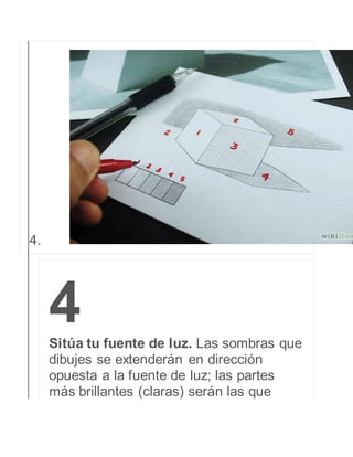 4. 
4 
Sitúa tu fuente de luz. Las sombras que 
dibujes se extenderán en dirección 
opuesta a la fuente de luz; las partes 
más brillantes (claras) serán las que 
 