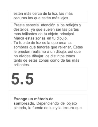 estén más cerca de la luz, las más 
oscuras las que estén más lejos. 
 Presta especial atención a los reflejos y 
destellos, ya que suelen ser las partes 
más brillantes de tu objeto principal. 
Marca estas zonas en tu dibujo. 
 Tu fuente de luz es la que crea las 
sombras que tendrás que rellenar. Estas 
le prestan realismo a un dibujo, así que 
no olvides dibujar los distintos tonos 
tanto de estas zonas como de las más 
brillantes. 
5. 5 
Escoge un método de 
sombreado. Dependiendo del objeto 
pintado, la fuente de luz y la textura que 
 