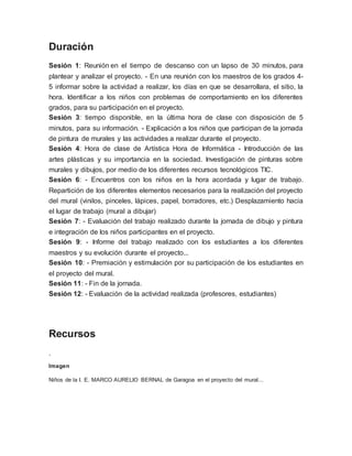 Duración
Sesión 1: Reunión en el tiempo de descanso con un lapso de 30 minutos, para
plantear y analizar el proyecto. - En una reunión con los maestros de los grados 4-
5 informar sobre la actividad a realizar, los días en que se desarrollara, el sitio, la
hora. Identificar a los niños con problemas de comportamiento en los diferentes
grados, para su participación en el proyecto.
Sesión 3: tiempo disponible, en la última hora de clase con disposición de 5
minutos, para su información. - Explicación a los niños que participan de la jornada
de pintura de murales y las actividades a realizar durante el proyecto.
Sesión 4: Hora de clase de Artística Hora de Informática - Introducción de las
artes plásticas y su importancia en la sociedad. Investigación de pinturas sobre
murales y dibujos, por medio de los diferentes recursos tecnológicos TIC.
Sesión 6: - Encuentros con los niños en la hora acordada y lugar de trabajo.
Repartición de los diferentes elementos necesarios para la realización del proyecto
del mural (vinilos, pinceles, lápices, papel, borradores, etc.) Desplazamiento hacia
el lugar de trabajo (mural a dibujar)
Sesión 7: - Evaluación del trabajo realizado durante la jornada de dibujo y pintura
e integración de los niños participantes en el proyecto.
Sesión 9: - Informe del trabajo realizado con los estudiantes a los diferentes
maestros y su evolución durante el proyecto...
Sesión 10: - Premiación y estimulación por su participación de los estudiantes en
el proyecto del mural.
Sesión 11: - Fin de la jornada.
Sesión 12: - Evaluación de la actividad realizada (profesores, estudiantes)
Recursos
.
Imagen
Niños de la I. E. MARCO AURELIO BERNAL de Garagoa en el proyecto del mural...
 