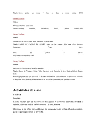 Titulo: Cómo pintar un mural / How to draw a mural paiting II.AVI
Ver en YouTube
Video
Murales infantiles para niños
Titulo: murales infantiles, decoracion infantil, Carmen Blanco.wmv
Ver en YouTube
Video
pintura con las manos para niños pequeños o especiales...
Titulo: PINTAR UN PAISAJE DE OTOÑO. Sólo con las manos. Arte para niños. Autumn
landscape. Finger paint.
Blog de pintura y dibujo:
http://www.pinturaydibujo.com
Ver en YouTube
Video
estimulación temprana en las artes visuales
Titulo: Clases de Arte para Niños - Taller Kumbayá en la Escuelita de Mrs. Marta y Galería Borges
Soto
Nuestro propósito es que los niños se diviertan aprendiendo y desarrollando su capacidad creadora
a temprana edad guiados por especialistas en la Educación Pre-Escolar y Artes Visuales
Actividades de clase
Sesión 1
Propósito
En una reunión con los maestros de los grados 4-5 informar sobre la actividad a
realizar, los días en que se desarrollara , el sitio, la hora.
Identificar a los niños con problemas de comportamiento en los diferentes grados,
para su participación en el proyecto.
 