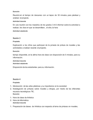 Duración
Reunión en el tiempo de descanso con un lapso de 30 minutos, para plantear y
analizar el proyecto.
Actividad docente
En una reunión con los maestros de los grados 3-4-5 informar sobre la actividad a
realizar, los dias en que se desarrollara , el sitio, la hora
Actividad estudiante
Sesión 3
Propósito
Explicación a los niños que participan de la jornada de pintura de murales y las
actividades a realizar durante el proyecto.
Duración
tiempo disponible, en la ultima hora de clase con dispocisión de 5 minutos, para su
información.
Actividad docente
Actividad estudiante
Disposición de los estudiantes para su información.
Sesión 4
Propósito
1. Introducción de las artes plásticas y su importancia en la sociedad.
2. Investigación de pinturas sobre murales y dibujos, por medio de los diferentes
recursos tecnológicos TIC.
Duración
1. Hora de clase de Artística
2. Hora de Informática
Actividad docente
1. Preparación de clases de Artística con respecto al tema de pinturas en murales.
 