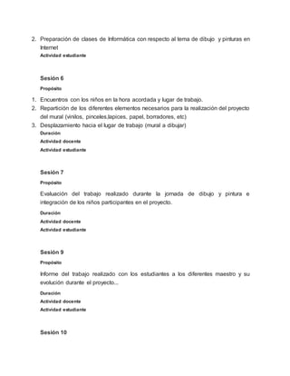 2. Preparación de clases de Informática con respecto al tema de dibujo y pinturas en
Internet
Actividad estudiante
Sesión 6
Propósito
1. Encuentros con los niños en la hora acordada y lugar de trabajo.
2. Repartición de los diferentes elementos necesarios para la realización del proyecto
del mural (vinilos, pinceles,lapices, papel, borradores, etc)
3. Desplazamiento hacia el lugar de trabajo (mural a dibujar)
Duración
Actividad docente
Actividad estudiante
Sesión 7
Propósito
Evaluación del trabajo realizado durante la jornada de dibujo y pintura e
integración de los niños participantes en el proyecto.
Duración
Actividad docente
Actividad estudiante
Sesión 9
Propósito
Informe del trabajo realizado con los estudiantes a los diferentes maestro y su
evolución durante el proyecto...
Duración
Actividad docente
Actividad estudiante
Sesión 10
 