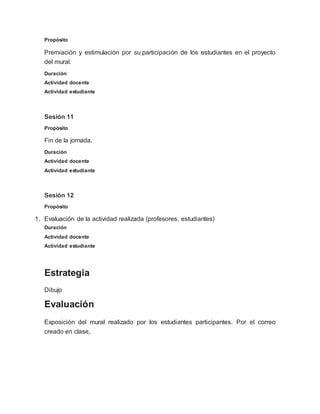 Propósito
Premiación y estimulación por su participación de los estudiantes en el proyecto
del mural.
Duración
Actividad docente
Actividad estudiante
Sesión 11
Propósito
Fin de la jornada.
Duración
Actividad docente
Actividad estudiante
Sesión 12
Propósito
1. Evaluación de la actividad realizada (profesores, estudiantes)
Duración
Actividad docente
Actividad estudiante
Estrategia
Dibujo
Evaluación
Exposición del mural realizado por los estudiantes participantes. Por el correo
creado en clase,
 