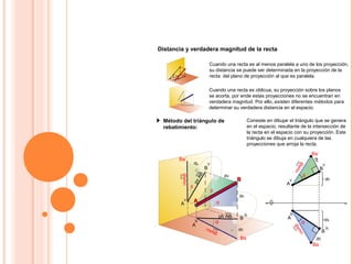 Distancia y verdadera magnitud de la recta
Cuando una recta es al menos paralela a uno de los proyección,
su distancia se puede ser determinada en la proyección de la
recta del plano de proyección al que es paralela.
Método del triángulo de
rebatimiento:
Consiste en dibujar el triángulo que se genera
en el espacio, resultante de la intersección de
la recta en el espacio con su proyección. Este
triángulo se dibuja en cualquiera de las
proyecciones que arroja la recta.
Cuando una recta es oblicua, su proyección sobre los planos
se acorta, por ende estas proyecciones no se encuentran en
verdadera magnitud. Por ello, existen diferentes métodos para
determinar su verdadera distancia en el espacio.
h
B
B
V
A
h
V
A
Ba´
AA
BB
VMAB
β
β
α
α
dv
dc
VMAB
dc
dv
Ba
ph AB
pvAB
h
B
B
V
A
h
V
A
β
α
dc
dv
VMABVMAB
Ba´
Ba
dc
dv
 