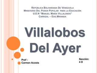 REPÙBLICA BOLIVARIANA DE VENEZUELA
MINISTERIO DEL PODER POPULAR PARA LA EDUCACIÒN
U.E.N “MANUEL MARÌA VILLALOBOS”
CARRIZAL – EDO.MIRANDA
Villalobos
Del Ayer
Secciòn:
4 D
Prof :
Carmen Acosta
 