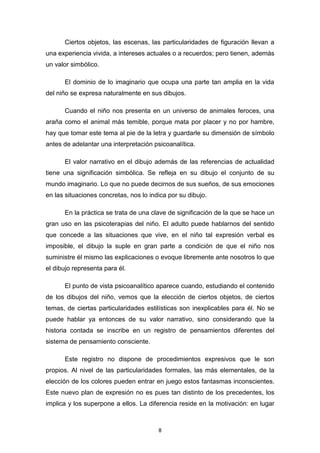 8
Ciertos objetos, las escenas, las particularidades de figuración llevan a
una experiencia vivida, a intereses actuales o a recuerdos; pero tienen, además
un valor simbólico.
El dominio de lo imaginario que ocupa una parte tan amplia en la vida
del niño se expresa naturalmente en sus dibujos.
Cuando el niño nos presenta en un universo de animales feroces, una
araña como el animal más temible, porque mata por placer y no por hambre,
hay que tomar este tema al pie de la letra y guardarle su dimensión de símbolo
antes de adelantar una interpretación psicoanalítica.
El valor narrativo en el dibujo además de las referencias de actualidad
tiene una significación simbólica. Se refleja en su dibujo el conjunto de su
mundo imaginario. Lo que no puede decirnos de sus sueños, de sus emociones
en las situaciones concretas, nos lo indica por su dibujo.
En la práctica se trata de una clave de significación de la que se hace un
gran uso en las psicoterapias del niño. El adulto puede hablarnos del sentido
que concede a las situaciones que vive, en el niño tal expresión verbal es
imposible, el dibujo la suple en gran parte a condición de que el niño nos
suministre él mismo las explicaciones o evoque libremente ante nosotros lo que
el dibujo representa para él.
El punto de vista psicoanalítico aparece cuando, estudiando el contenido
de los dibujos del niño, vemos que la elección de ciertos objetos, de ciertos
temas, de ciertas particularidades estilísticas son inexplicables para él. No se
puede hablar ya entonces de su valor narrativo, sino considerando que la
historia contada se inscribe en un registro de pensamientos diferentes del
sistema de pensamiento consciente.
Este registro no dispone de procedimientos expresivos que le son
propios. Al nivel de las particularidades formales, las más elementales, de la
elección de los colores pueden entrar en juego estos fantasmas inconscientes.
Este nuevo plan de expresión no es pues tan distinto de los precedentes, los
implica y los superpone a ellos. La diferencia reside en la motivación: en lugar
 