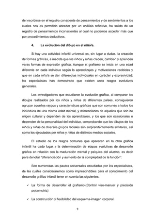 9
de inscribirse en el registro consciente de pensamientos y de sentimientos a los
cuales nos es permitido acceder por un análisis reflexivo, ha salido de un
registro de pensamientos inconscientes al cual no podemos acceder más que
por procedimientos deductivos.
4. La evolución del dibujo en el niño/a.
Si hay una actividad infantil universal es, sin lugar a dudas, la creación
de formas gráficas, a medida que los niños y niñas crecen, cambian y aprenden
varas formas de expresión gráfica. Aunque el grafismo se inicia en una edad
diferente en cada individuo según lo aprendizajes y motivaciones recibidas y
que en cada niño/a se dan diferencias individuales en carácter y expresividad;
los especialistas han demostrado que existen unos rasgos evolutivos
generales.
Los investigadores que estudiaron la evolución gráfica, al comparar los
dibujos realizados por los niños y niñas de diferentes países, consiguieron
agrupar aquellos rasgos y características gráficas que son comunes a todos los
individuos de una misma edad mental, y diferenciarlos de aquellos que son de
origen cultural y dependen de los aprendizajes, y los que son ocasionales o
dependen de la personalidad del individuo, comprobando que los dibujos de los
niños y niñas de diversos grupos raciales son sorprendentemente similares, así
como los ejecutados por niños y niñas de distintos medios sociales.
El estudio de los rasgos comunes que aparecen en la obra gráfica
infantil ha dado lugar a la determinación de etapas evolutivas de desarrollo
gráfica en relación con la maduración mental y psíquica del alumno, es decir
para denotar “diferenciación y aumento de la complejidad de la función”.
Son numerosas las pautas universales estudiadas por los especialistas,
de las cuales consideraremos como imprescindibles para el conocimiento del
desarrollo gráfico infantil tener en cuenta las siguientes:
La forma de desarrollar el grafismo.(Control viso-manual y precisión
psicomotriz)
La construcción y flexibilidad del esquema-imagen corporal.
 